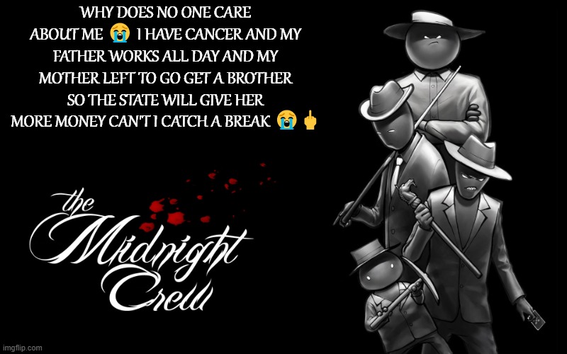 WHY DOES NO ONE CARE ABOUT ME ? I HAVE CANCER AND MY FATHER WORKS ALL DAY AND MY MOTHER LEFT TO GO GET A BROTHER SO THE STATE WI | WHY DOES NO ONE CARE ABOUT ME 😭 I HAVE CANCER AND MY FATHER WORKS ALL DAY AND MY MOTHER LEFT TO GO GET A BROTHER SO THE STATE WILL GIVE HER MORE MONEY CAN'T I CATCH A BREAK 😭🖕 | image tagged in midnight crew | made w/ Imgflip meme maker