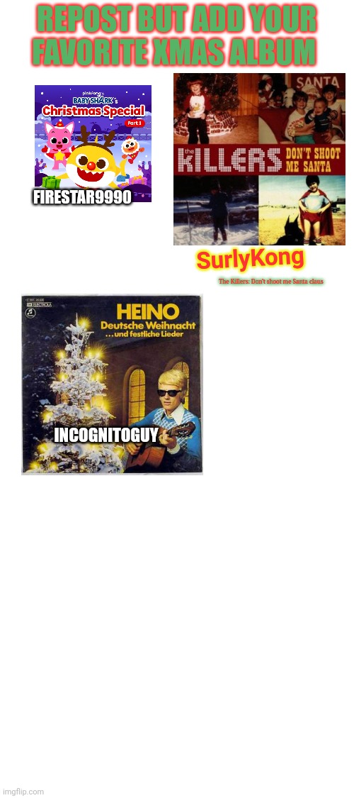 Repost with your favorite Christmas Album! | REPOST BUT ADD YOUR FAVORITE XMAS ALBUM; FIRESTAR9990; SurlyKong; The Killers: Don't shoot me Santa claus; INCOGNITOGUY | image tagged in blank white template,christmas,album,repost,merry christmas | made w/ Imgflip meme maker