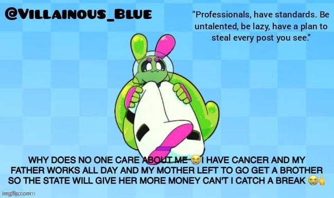 WHY DOES NO ONE CARE ABOUT ME 😭 I HAVE CANCER AND MY FATHER WORKS ALL DAY AND MY MOTHER LEFT TO GO GET A BROTHER SO THE STATE WILL GIVE HER MORE MONEY CAN'T I CATCH A BREAK 😭🖕 | image tagged in vb | made w/ Imgflip meme maker
