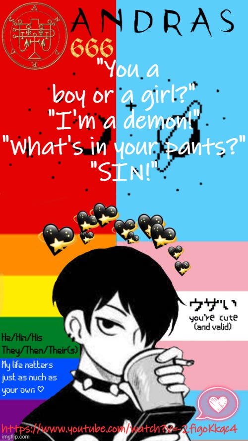 Found as a comment on one of OT's videos and, as somebody named after a demon, I relate to it far too much o((>ω< ))o | "You a boy or a girl?"
"I'm a demon!"
"What's in your pants?"
"SIN!"; https://www.youtube.com/watch?v=-2figoKkqc4 | image tagged in felixgrimmsimp/andras announcement template | made w/ Imgflip meme maker