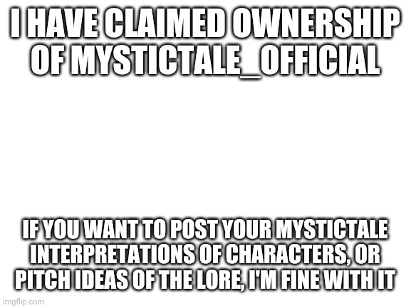 By interpretations I mean redesigns of the Undertale characters | I HAVE CLAIMED OWNERSHIP OF MYSTICTALE_OFFICIAL; IF YOU WANT TO POST YOUR MYSTICTALE INTERPRETATIONS OF CHARACTERS, OR PITCH IDEAS OF THE LORE, I'M FINE WITH IT | image tagged in blank white template | made w/ Imgflip meme maker