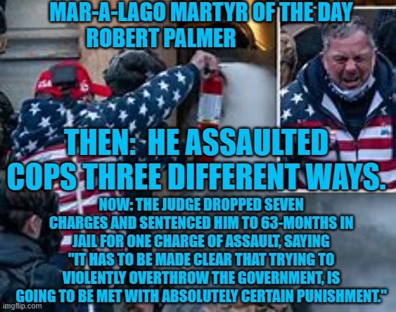 The judge said "While we make mistakes it does not make us irredeemable. Good luck to you sir." | MAR-A-LAGO MARTYR OF THE DAY
ROBERT PALMER; THEN:  HE ASSAULTED COPS THREE DIFFERENT WAYS. NOW: THE JUDGE DROPPED SEVEN CHARGES AND SENTENCED HIM TO 63-MONTHS IN JAIL FOR ONE CHARGE OF ASSAULT, SAYING "IT HAS TO BE MADE CLEAR THAT TRYING TO VIOLENTLY OVERTHROW THE GOVERNMENT, IS GOING TO BE MET WITH ABSOLUTELY CERTAIN PUNISHMENT." | image tagged in politics | made w/ Imgflip meme maker