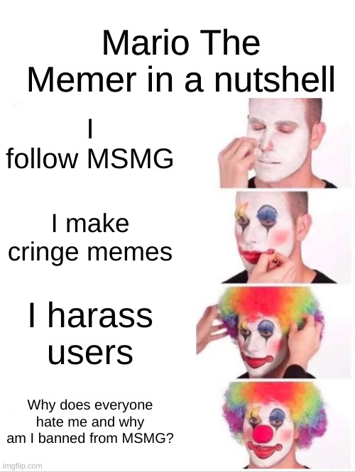 Clown Applying Makeup Meme | Mario The Memer in a nutshell; I follow MSMG; I make cringe memes; I harass users; Why does everyone hate me and why am I banned from MSMG? | image tagged in memes,clown applying makeup | made w/ Imgflip meme maker