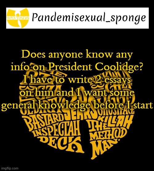 I know nothing of him | Does anyone know any info on President Coolidge? I have to write 2 essays on him and I want some general knowledge before I start | image tagged in wu tang announcement template,demisexual_sponge | made w/ Imgflip meme maker