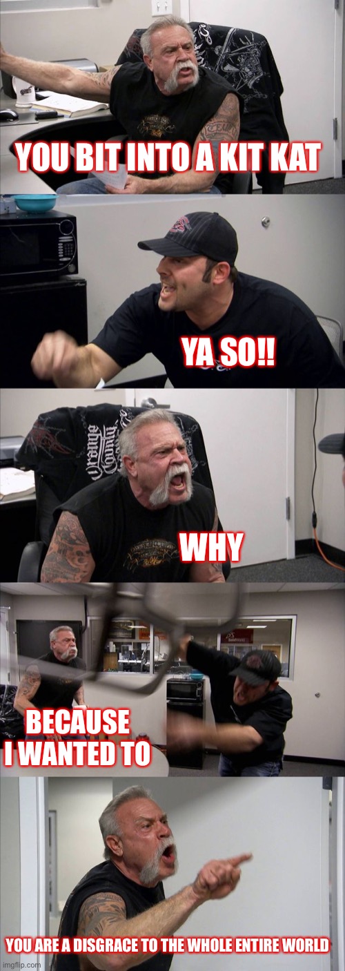 American Chopper Argument Meme | YOU BIT INTO A KIT KAT; YA SO!! WHY; BECAUSE I WANTED TO; YOU ARE A DISGRACE TO THE WHOLE ENTIRE WORLD | image tagged in memes,american chopper argument | made w/ Imgflip meme maker