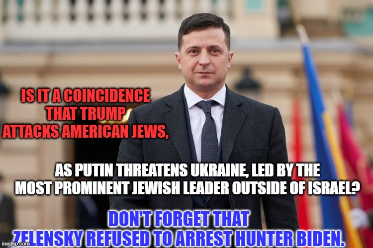 It makes as much sense as other explanations I have read. | IS IT A COINCIDENCE THAT TRUMP ATTACKS AMERICAN JEWS, DON'T FORGET THAT ZELENSKY REFUSED TO ARREST HUNTER BIDEN. AS PUTIN THREATENS UKRAINE, LED BY THE MOST PROMINENT JEWISH LEADER OUTSIDE OF ISRAEL? | image tagged in politics | made w/ Imgflip meme maker