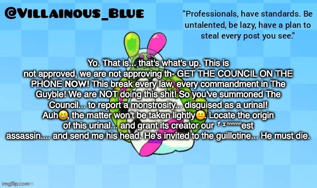 Yo. That is... that's what's up. This is not approved, we are not approving th- GET THE COUNCIL ON THE PHONE 𝗡𝗢𝗪! This break every law, every commandment in The Guyble! We are NOT doing this shit! So you've summoned The Council... to report a monstrosity... disguised as a urinal! Auh😆, the matter won't be taken lightly😐. Locate the origin of this urinal... and grant its creator our ᶠᶦⁿⁿⁿⁿⁿⁿest assassin.... and send me his head. He's invited to the guillotine... He must die. | image tagged in vb | made w/ Imgflip meme maker