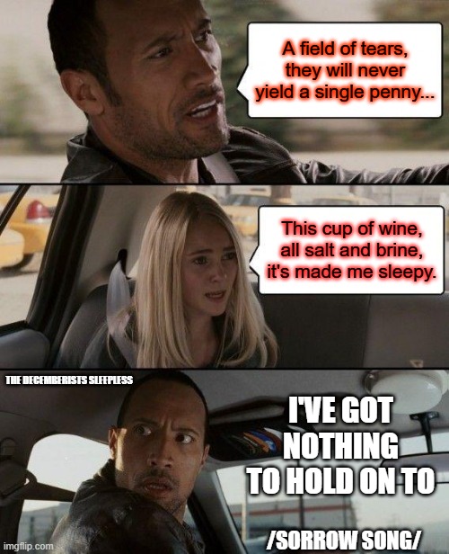 The Rock Driving | A field of tears, they will never yield a single penny... This cup of wine, all salt and brine, it's made me sleepy. THE DECEMBERISTS SLEEPLESS; I'VE GOT NOTHING TO HOLD ON TO; /SORROW SONG/ | image tagged in memes,the rock driving | made w/ Imgflip meme maker