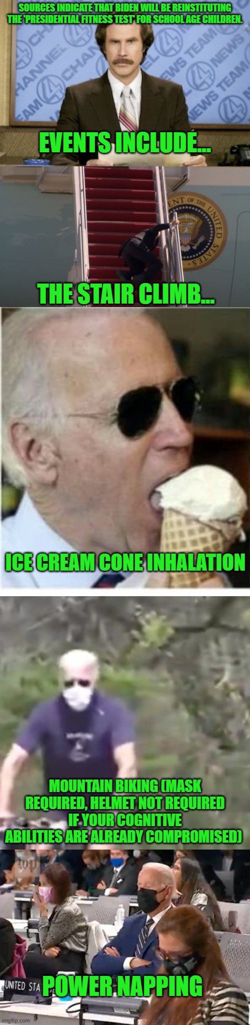 Did I miss any events? Please let me know! | SOURCES INDICATE THAT BIDEN WILL BE REINSTITUTING THE 'PRESIDENTIAL FITNESS TEST' FOR SCHOOL AGE CHILDREN. EVENTS INCLUDE... THE STAIR CLIMB... ICE CREAM CONE INHALATION; MOUNTAIN BIKING (MASK REQUIRED, HELMET NOT REQUIRED IF YOUR COGNITIVE ABILITIES ARE ALREADY COMPROMISED); POWER NAPPING | image tagged in ron burgundy,biden falling,joe biden ice cream,biden on a bike,biden napping | made w/ Imgflip meme maker