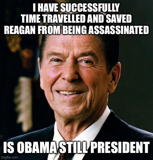 Ronald Reagan face | I HAVE SUCCESSFULLY TIME TRAVELLED AND SAVED REAGAN FROM BEING ASSASSINATED; IS OBAMA STILL PRESIDENT | image tagged in ronald reagan face | made w/ Imgflip meme maker