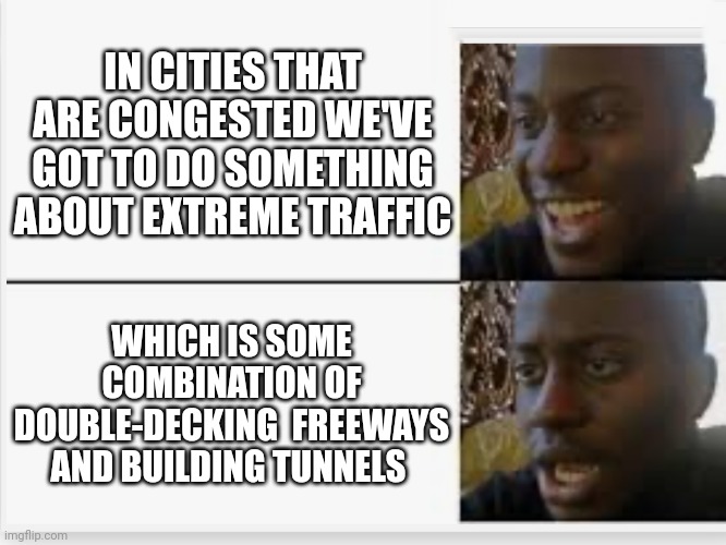 Happy then sad | IN CITIES THAT ARE CONGESTED WE'VE GOT TO DO SOMETHING ABOUT EXTREME TRAFFIC; WHICH IS SOME COMBINATION OF DOUBLE-DECKING  FREEWAYS AND BUILDING TUNNELS | image tagged in happy then sad | made w/ Imgflip meme maker