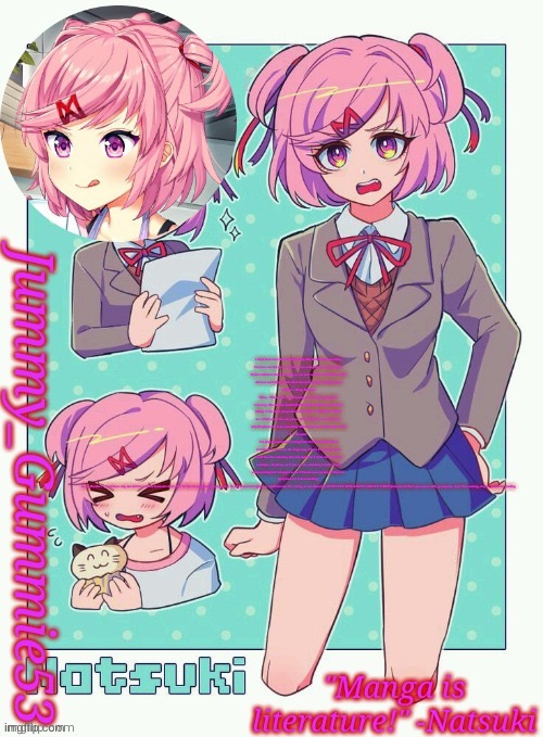 Jummy's Natsuki temp | I don't know how else to bring this up. But there's been something
I've been worried about. Yuri has been acting kind of strange lately.
You've only been here a few days, so you may not know what I mean. But
she's not normally like this. She's always been quiet and polite and
attentive...things like that.

Okay... This is really embarrassing, but I'm forcing myself to
suck it up. The truth is, I'm REALLY worried about her. But if I try
talking to her, she'll just get mad at me again. I don't know what to
do. I think you're the only person that she'll listen to. I don't know
why. But please try to do something. Maybe you can convince her to talk
to a therapist.

I've always wanted to try being better friends with Yuri, and
it really hurts me to see this happening. I know I'm going to hate
myself later for admitting that, but right now I don't care. I just feel
so helpless. So please see if you can do something to help. I don't
want anything bad to happen to her. I'll make you cupcakes if I have to.
Just please try to do something.

As for Monika... I don't know why, but she's been really dismissive about this. It's like she just wants us to ignore it. So I'm mad at her right now, and that's why I'm coming to you about this. DON'T LET HER KNOW I WROTE THIS!!!! Just pretend like I gave you a really good poem, okay? I'm counting on you. Thanks for reading. | image tagged in jummy's natsuki temp | made w/ Imgflip meme maker