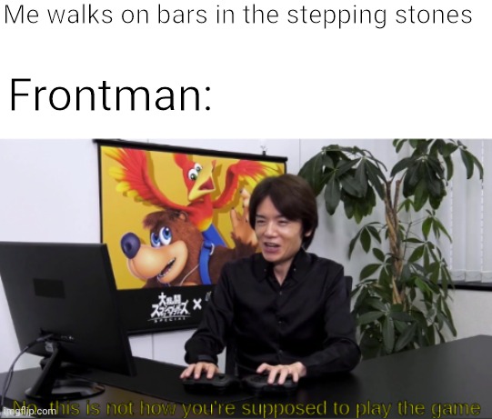 no,  this is not how you're supposed to play the game | Me walks on bars in the stepping stones; Frontman: | image tagged in no this is not how you're supposed to play the game | made w/ Imgflip meme maker
