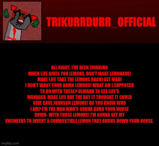 Tricky's Jonathan Rip-Off template | ALL RIGHT, I'VE BEEN THINKING WHEN LIFE GIVES YOU LEMONS, DON'T MAKE LEMONADE! MAKE LIFE TAKE THE LEMONS BACK! GET MAD! I DON'T WANT YOUR DAMN LEMONS! WHAT AM I SUPPOSED TO DO WITH THESE? DEMAND TO SEE LIFE'S MANAGER. MAKE LIFE RUE THE DAY IT THOUGHT IT COULD GIVE CAVE JOHNSON LEMONS! DO YOU KNOW WHO I AM? I'M THE MAN WHO'S GONNA BURN YOUR HOUSE DOWN- WITH THOSE LEMONS! I'M GONNA GET MY ENGINEERS TO INVENT A COMBUSTIBLE LEMON THAT BURNS DOWN YOUR HOUSE. | image tagged in tricky's jonathan rip-off template | made w/ Imgflip meme maker