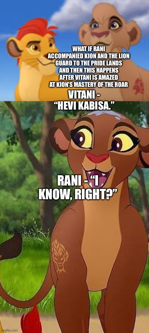 Rani accompanies Kion and the Lion Guard to the Pride Lands and agrees with Vitani that Kion’s mastery of the Roar is amazing | WHAT IF RANI ACCOMPANIED KION AND THE LION GUARD TO THE PRIDE LANDS AND THEN THIS HAPPENS AFTER VITANI IS AMAZED AT KION’S MASTERY OF THE ROAR; VITANI - “HEVI KABISA.”; RANI - “I KNOW, RIGHT?” | image tagged in the lion king,the lion guard,funny memes,what if | made w/ Imgflip meme maker