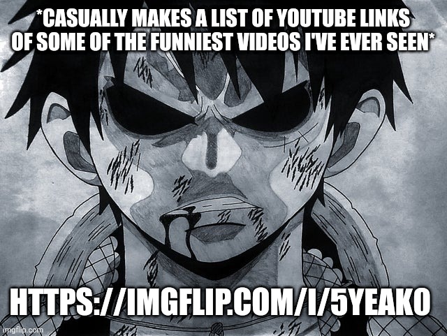 https://imgflip.com/i/5yeak0 | *CASUALLY MAKES A LIST OF YOUTUBE LINKS OF SOME OF THE FUNNIEST VIDEOS I'VE EVER SEEN*; HTTPS://IMGFLIP.COM/I/5YEAK0 | image tagged in luffy menacing | made w/ Imgflip meme maker