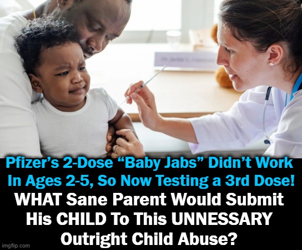 Add in that babies have an infinitesimal risk from Covid-19 so WHY experiment on a precious child? | Pfizer’s 2-Dose “Baby Jabs” Didn’t Work 
In Ages 2-5, So Now Testing a 3rd Dose! WHAT Sane Parent Would Submit 
His CHILD To This UNNESSARY 
Outright Child Abuse? | image tagged in political meme,covid jab,babies,bad parenting,leftist agenda,experimental | made w/ Imgflip meme maker