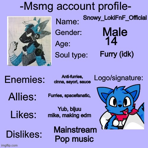 Idek | Snowy_LokiFnF_Official; Male; 14; Furry (idk); Anti-furries, cinna, sayori, sauce; Furries, spacefanatic, Yub, bijuu mike, making edm; Mainstream Pop music | made w/ Imgflip meme maker