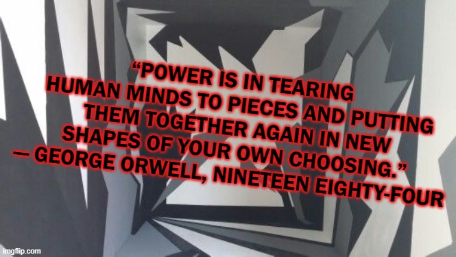 “POWER IS IN TEARING HUMAN MINDS TO PIECES AND PUTTING THEM TOGETHER AGAIN IN NEW SHAPES OF YOUR OWN CHOOSING.”
― GEORGE ORWELL, NINETEEN EIGHTY-FOUR | image tagged in george orwell,1984,power | made w/ Imgflip meme maker