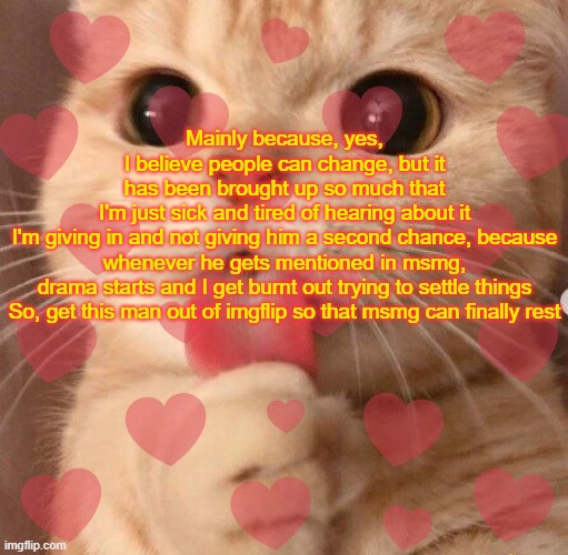 Do it. | Mainly because, yes, I believe people can change, but it has been brought up so much that I'm just sick and tired of hearing about it

I'm giving in and not giving him a second chance, because whenever he gets mentioned in msmg, drama starts and I get burnt out trying to settle things

So, get this man out of imgflip so that msmg can finally rest | image tagged in tell me about it | made w/ Imgflip meme maker