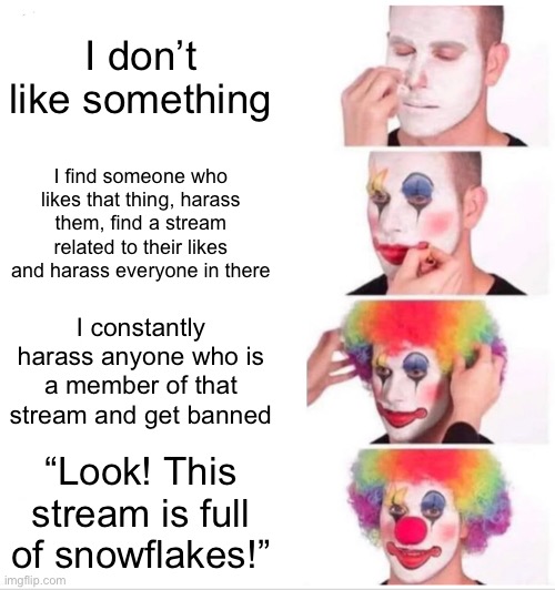 ? | I don’t like something; I find someone who likes that thing, harass them, find a stream related to their likes and harass everyone in there; I constantly harass anyone who is a member of that stream and get banned; “Look! This stream is full of snowflakes!” | image tagged in memes,clown applying makeup | made w/ Imgflip meme maker