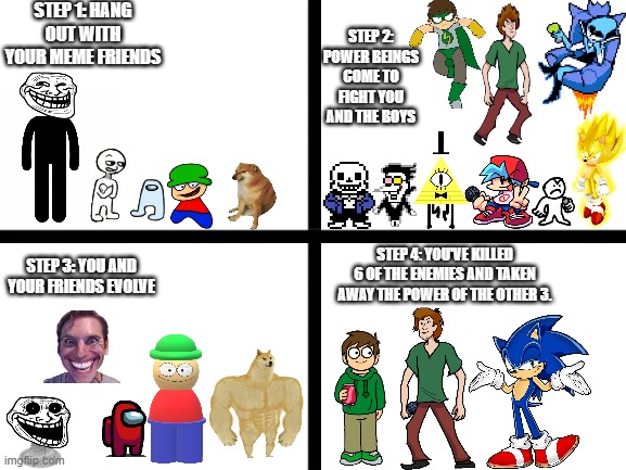 The "Power Play" Incident | STEP 1: HANG OUT WITH YOUR MEME FRIENDS; STEP 2: POWER BEINGS COME TO FIGHT YOU AND THE BOYS; STEP 3: YOU AND YOUR FRIENDS EVOLVE; STEP 4: YOU'VE KILLED 6 OF THE ENEMIES AND TAKEN AWAY THE POWER OF THE OTHER 3. | image tagged in blank white template | made w/ Imgflip meme maker