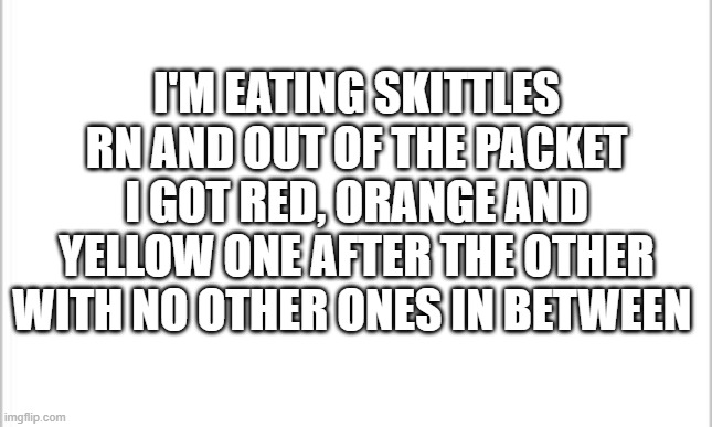 im magik | I'M EATING SKITTLES RN AND OUT OF THE PACKET I GOT RED, ORANGE AND YELLOW ONE AFTER THE OTHER WITH NO OTHER ONES IN BETWEEN | image tagged in white background | made w/ Imgflip meme maker
