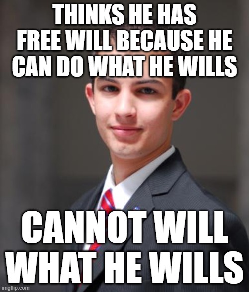 “Man can do what he wills but he cannot will what he wills.” - Arthur Schopenhauer | THINKS HE HAS FREE WILL BECAUSE HE CAN DO WHAT HE WILLS; CANNOT WILL WHAT HE WILLS | image tagged in college conservative,free will,determinism,philosophy,enthralled to your base desires,basic af | made w/ Imgflip meme maker