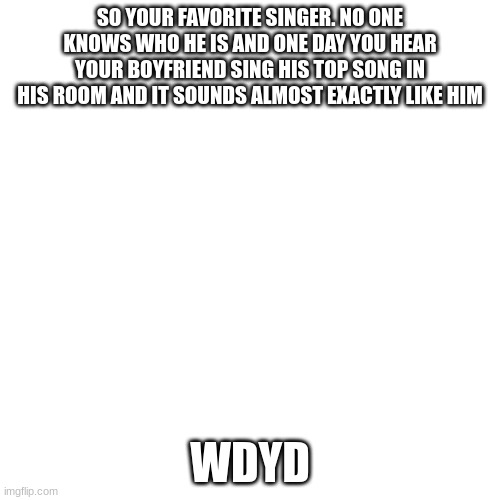 Blank Transparent Square | SO YOUR FAVORITE SINGER. NO ONE KNOWS WHO HE IS AND ONE DAY YOU HEAR YOUR BOYFRIEND SING HIS TOP SONG IN HIS ROOM AND IT SOUNDS ALMOST EXACTLY LIKE HIM; WDYD | image tagged in memes,blank transparent square | made w/ Imgflip meme maker