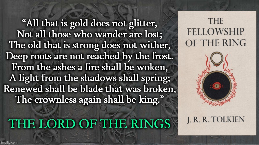 “All that is gold does not glitter,
Not all those who wander are lost;
The old that is strong does not wither,
Deep roots are not reached by the frost.

From the ashes a fire shall be woken,
A light from the shadows shall spring;
Renewed shall be blade that was broken,
The crownless again shall be king.”; THE LORD OF THE RINGS | image tagged in the lord of the rings,tolkien,classic,fantasy,literature | made w/ Imgflip meme maker