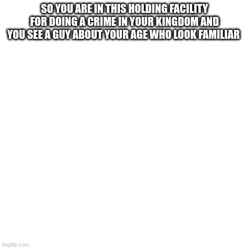 Blank Transparent Square Meme | SO YOU ARE IN THIS HOLDING FACILITY FOR DOING A CRIME IN YOUR KINGDOM AND YOU SEE A GUY ABOUT YOUR AGE WHO LOOK FAMILIAR | image tagged in memes,blank transparent square | made w/ Imgflip meme maker