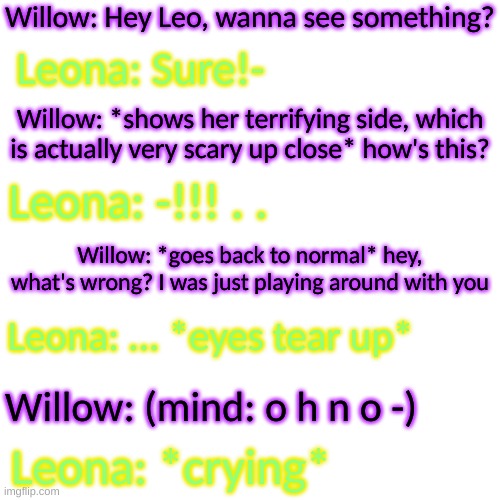 oh no- (I will say what her terrifying side actually is) | Willow: Hey Leo, wanna see something? Leona: Sure!-; Willow: *shows her terrifying side, which is actually very scary up close* how's this? Leona: -!!! . . Willow: *goes back to normal* hey, what's wrong? I was just playing around with you; Leona: ... *eyes tear up*; Willow: (mind: o h n o -); Leona: *crying* | image tagged in blank transparent square | made w/ Imgflip meme maker