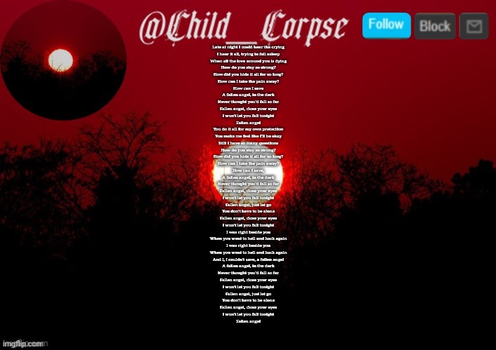 Another great Three Days Grace song | Late at night I could hear the crying
I hear it all, trying to fall asleep
When all the love around you is dying
How do you stay so strong?
How did you hide it all for so long?
How can I take the pain away?
How can I save
A fallen angel, in the dark
Never thought you'd fall so far
Fallen angel, close your eyes
I won't let you fall tonight
Fallen angel
You do it all for my own protection
You make me feel like I'll be okay
Still I have so many questions
How do you stay so strong?
How did you hide it all for so long?
How can I take the pain away?
How can I save,
A fallen angel, in the dark
Never thought you'd fall so far
Fallen angel, close your eyes
I won't let you fall tonight
Fallen angel, just let go
You don't have to be alone
Fallen angel, close your eyes
I won't let you fall tonight
I was right beside you
When you went to hell and back again
I was right beside you
When you went to hell and back again
And I, I couldn't save, a fallen angel
A fallen angel, in the dark
Never thought you'd fall so far
Fallen angel, close your eyes
I won't let you fall tonight
Fallen angel, just let go
You don't have to be alone
Fallen angel, close your eyes
I won't let you fall tonight
Fallen angel | image tagged in child_corpse announcement template | made w/ Imgflip meme maker