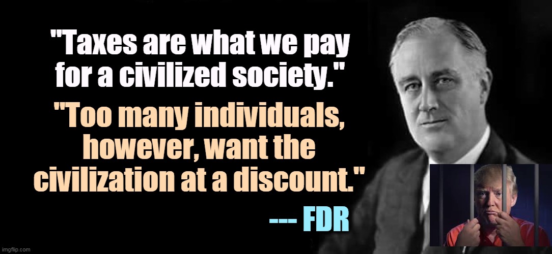 FDR | "Taxes are what we pay for a civilized society."; "Too many individuals, however, want the civilization at a discount."; --- FDR | image tagged in fdr,taxes,civilization,trump,tax | made w/ Imgflip meme maker