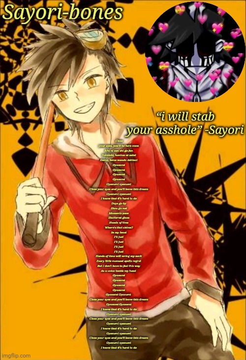 I like he | Close your eyes, you'll be here soon
Ichi ni san shi go fun
Tokidoki, hontou ni netai
Demo, kono waado dekinai

Oyasumi
Oyasumi
Oyasumi
Oyasumi

Oyasumi oyasumi
Close your eyes and you'll leave this dream
Oyasumi oyasumi
I know that it's hard to do

Days go by
Shou ga nai
Moments pass
Shattered glass
Hands of time
Where's that chime?
In my head
I'll just
I'll just
I'll just
I'll just
Hands of time will wring my neck
Every little moment spells regret
But I don't have to feel this way
As a voice inside my head 

Oyasumi
Oyasumi
Oyasumi
Oyasumi

Oyasumi Oyasumi 
Close your eyes and you'll leave this dream
Oyasumi Oyasumi
I know that it's hard to do

Oyasumi oyasumi
Close your еyes and you'll leave this drеam
Oyasumi oyasumi
I know that it's hard to do
Oyasumi oyasumi
Close your eyes and you'll leave this dream
Oyasumi oyasumi
I know that it's hard to do | image tagged in i like he | made w/ Imgflip meme maker