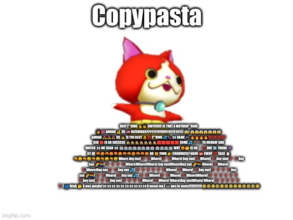 Among us copypasta | Copypasta; HOLY F**KING 🖕👦 SHIT‼️‼️‼️‼️ IS THAT A MOTHERF**KING 👩💞 AMONG 💰 US 🇺🇸 REFERENCE??????!!!!!!!!!!11!1!1!1!1!1!1 😱! 😱😱😱😱😱😱😱 AMONG 💑👨‍❤️‍👨👩‍❤️‍👩 US 👨 IS THE BEST 👌💯 F**KING 💦🍆👀 GAME 🎮 🔥🔥🔥🔥💯💯💯💯 RED 🔴 IS SO SUSSSSS 🕵️🕵️🕵️🕵️🕵️🕵️🕵️🟥🟥🟥🟥🟥 COME 💦🏃🏃‍♀️ TO MEDBAY AND WATCH 👀 ME SCAN 👀 🏥🏥🏥🏥🏥🏥🏥🏥 🏥🏥🏥🏥 WHY 😡🤔 IS NO ⚠🚫 ONE 1️⃣ FIXING 👾 O2 🅾 🤬😡🤬😡🤬😡🤬🤬😡🤬🤬😡 OH 🙀 YOUR 👉 CREWMATE? NAME 📛 EVERY 💯 TASK 📋 🔫😠🔫😠🔫😠🔫😠🔫😠 Where Any sus!❓ ❓ Where!❓ ❓ Where! Any sus!❓ Where! ❓ Any sus!❓ ❓ Any sus 🌈🏳️‍🌈! ❓ ❓ ❓ ❓ Where!Where!Where! Any sus!Where!Any sus 🌈🏳️‍🌈 Where!❓ Where! ❓ Where!Any sus❓ ❓ Any sus 💦! ❓ ❓ ❓ ❓ ❓ ❓ Where! ❓ Where! ❓ Any sus!❓ ❓ ❓ ❓ Any sus 🌈🏳️‍🌈! ❓ ❓ Where!❓ Any sus 💦! ❓ ❓ Where!❓ ❓ Where! ❓ Where!Where! ❓ ❓ ❓ ❓ ❓ ❓ ❓ Any sus!❓ ❓ ❓ Any sus!❓ ❓ ❓ ❓ Where! ❓ Where! Where!Any sus!Where! Where! ❓ ❓ ❓ ❓ ❓ ❓ I 👥 think 🤔 it was purple!👀👀👀👀👀👀👀👀👀👀It wasnt me I 👁 was in vents!!!!!!!!!!!!!!😂🤣😂🤣😂🤣😂😂😂🤣🤣🤣😂 | image tagged in blank white template | made w/ Imgflip meme maker