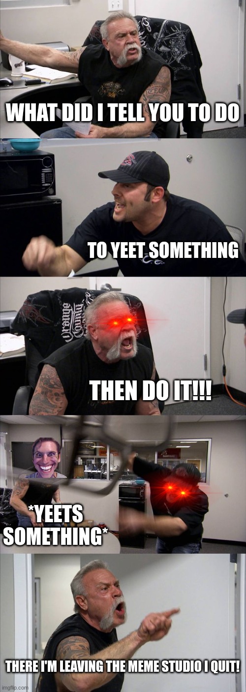 American Chopper Argument | WHAT DID I TELL YOU TO DO; TO YEET SOMETHING; THEN DO IT!!! *YEETS SOMETHING*; THERE I'M LEAVING THE MEME STUDIO I QUIT! | image tagged in memes,american chopper argument | made w/ Imgflip meme maker