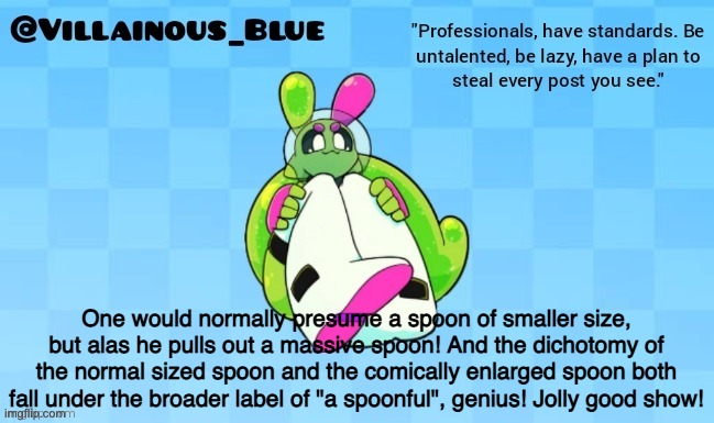 One would normally presume a spoon of smaller size, but alas he pulls out a massive spoon! And the dichotomy of the normal sized spoon and the comically enlarged spoon both fall under the broader label of "a spoonful", genius! Jolly good show! | image tagged in vb | made w/ Imgflip meme maker