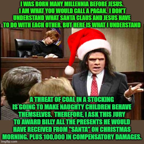 Unfrozen Caveman Lawyer | I WAS BORN MANY MILLENNIA BEFORE JESUS.  I AM WHAT YOU WOULD CALL A PAGAN.  I DON'T UNDERSTAND WHAT SANTA CLAUS AND JESUS HAVE TO DO WITH EACH OTHER. BUT HERE IS WHAT I UNDERSTAND; A THREAT OF COAL IN A STOCKING IS GOING TO MAKE NAUGHTY CHILDREN BEHAVE THEMSELVES.  THEREFORE, I ASK THIS JURY TO AWARD BILLY ALL THE PRESENTS HE WOULD HAVE RECEIVED FROM "SANTA" ON CHRISTMAS MORNING. PLUS 100,000 IN COMPENSATORY DAMAGES. | image tagged in unfrozen caveman lawyer | made w/ Imgflip meme maker