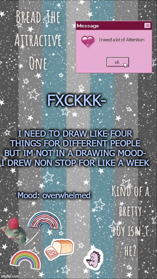 iyj8yuh6nyjtgrik4jtu5hngjtrvkjrmij498uj84t5hnj | FXCKKK-; I NEED TO DRAW LIKE FOUR THINGS FOR DIFFERENT PEOPLE BUT IM NOT IN A DRAWING MOOD- I DREW NON STOP FOR LIKE A WEEK; Mood: overwhelmed | image tagged in breads demiboy temp | made w/ Imgflip meme maker