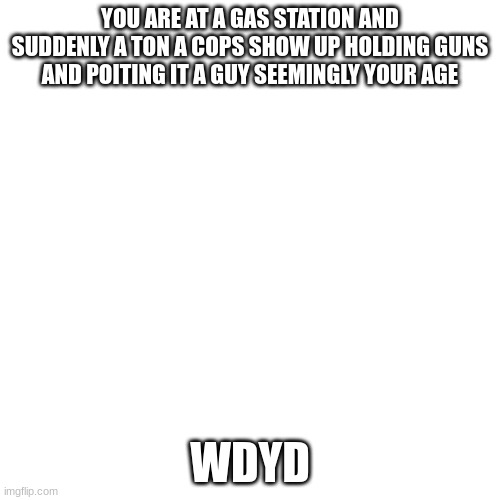 Blank Transparent Square | YOU ARE AT A GAS STATION AND SUDDENLY A TON A COPS SHOW UP HOLDING GUNS AND POITING IT A GUY SEEMINGLY YOUR AGE; WDYD | image tagged in memes,blank transparent square | made w/ Imgflip meme maker