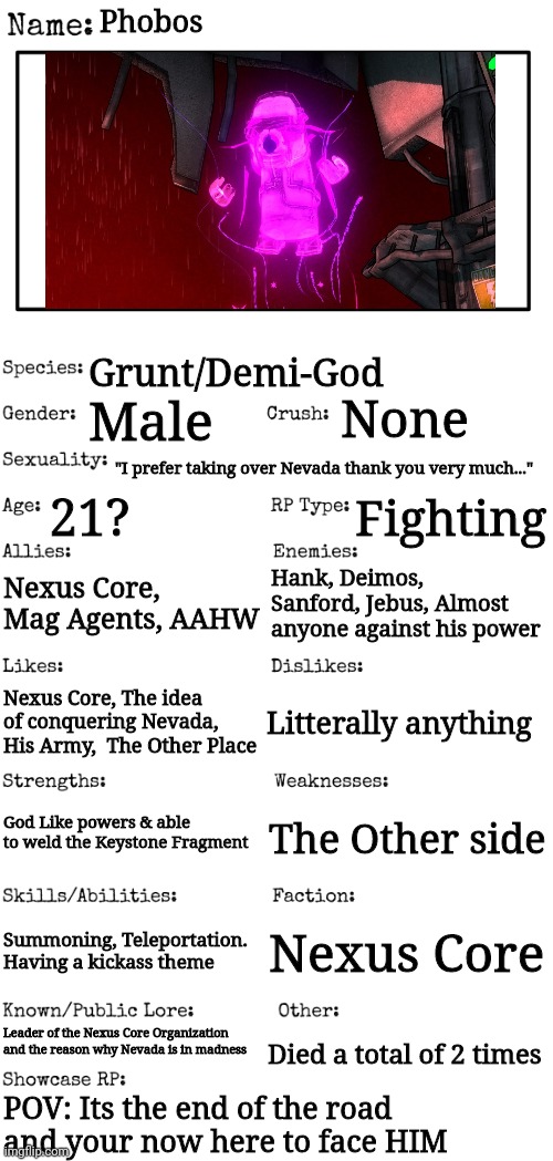 OP ocs are allowed but ruin the experience | Phobos; Grunt/Demi-God; None; Male; "I prefer taking over Nevada thank you very much..."; 21? Fighting; Nexus Core, Mag Agents, AAHW; Hank, Deimos, Sanford, Jebus, Almost anyone against his power; Litterally anything; Nexus Core, The idea of conquering Nevada, His Army,  The Other Place; God Like powers & able to weld the Keystone Fragment; The Other side; Summoning, Teleportation. Having a kickass theme; Nexus Core; Leader of the Nexus Core Organization and the reason why Nevada is in madness; Died a total of 2 times; POV: Its the end of the road and your now here to face HIM | image tagged in new oc showcase for rp stream | made w/ Imgflip meme maker