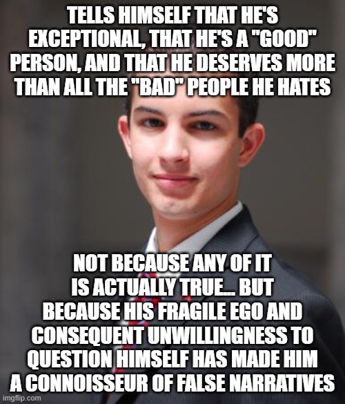 When You Believe The False Narrative You've Told Yourself About Yourself |  TELLS HIMSELF THAT HE'S EXCEPTIONAL, THAT HE'S A "GOOD" PERSON, AND THAT HE DESERVES MORE THAN ALL THE "BAD" PEOPLE HE HATES; NOT BECAUSE ANY OF IT IS ACTUALLY TRUE... BUT BECAUSE HIS FRAGILE EGO AND CONSEQUENT UNWILLINGNESS TO QUESTION HIMSELF HAS MADE HIM A CONNOISSEUR OF FALSE NARRATIVES | image tagged in college conservative,false narrative,fragile ego,self-deluded,identity politics,identity crisis | made w/ Imgflip meme maker