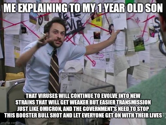 Charlie Conspiracy (Always Sunny in Philidelphia) | ME EXPLAINING TO MY 1 YEAR OLD SON; THAT VIRUSES WILL CONTINUE TO EVOLVE INTO NEW STRAINS THAT WILL GET WEAKER BUT EASIER TRANSMISSION JUST LIKE OMICRON, AND THE GOVERNMENT'S NEED TO STOP THIS BOOSTER BULL SHOT AND LET EVERYONE GET ON WITH THEIR LIVES | image tagged in charlie conspiracy always sunny in philidelphia | made w/ Imgflip meme maker