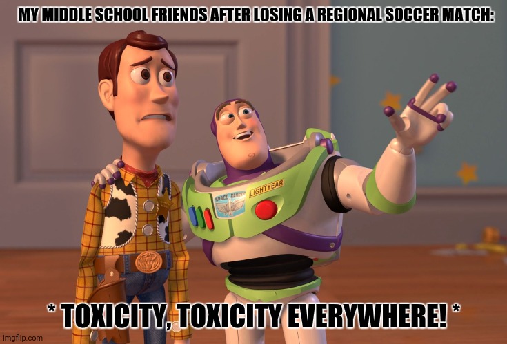 X, X Everywhere | MY MIDDLE SCHOOL FRIENDS AFTER LOSING A REGIONAL SOCCER MATCH:; * TOXICITY, TOXICITY EVERYWHERE! * | image tagged in memes,toxic,soccer | made w/ Imgflip meme maker