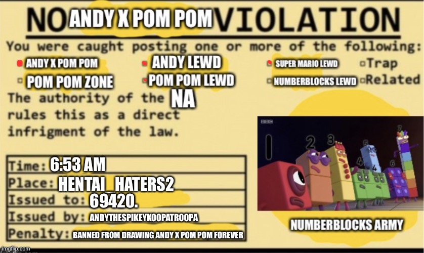No Andy x pom pom lewd violation | 6:53 AM HENTAI_HATERS2 69420. ANDYTHESPIKEYKOOPATROOPA BANNED FROM DRAWING ANDY X POM POM FOREVER | image tagged in no andy x pom pom lewd violation | made w/ Imgflip meme maker