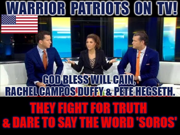 Fox and Friends Patriot Warriors of Truth | WARRIOR  PATRIOTS  ON  TV! GOD BLESS WILL CAIN, 
RACHEL CAMPOS DUFFY & PETE HEGSETH. THEY FIGHT FOR TRUTH 
& DARE TO SAY THE WORD 'SOROS' | image tagged in fox,fox news,pete hegseth,rachel campos duffy,will cain | made w/ Imgflip meme maker