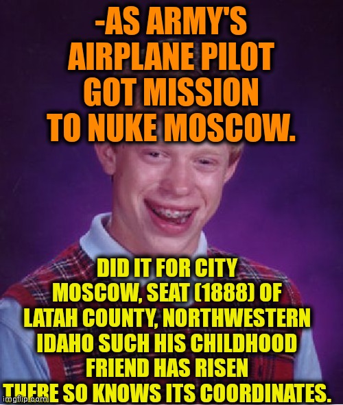 -One bomb for the mommy. | -AS ARMY'S AIRPLANE PILOT GOT MISSION TO NUKE MOSCOW. DID IT FOR CITY MOSCOW, SEAT (1888) OF LATAH COUNTY, NORTHWESTERN IDAHO SUCH HIS CHILDHOOD FRIEND HAS RISEN THERE SO KNOWS ITS COORDINATES. | image tagged in memes,bad luck brian,nuke,city,fail army,twenty one pilots | made w/ Imgflip meme maker