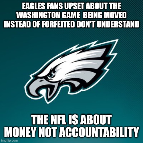 Entertainment over truth - the refs are proof | EAGLES FANS UPSET ABOUT THE WASHINGTON GAME  BEING MOVED INSTEAD OF FORFEITED DON'T UNDERSTAND; THE NFL IS ABOUT MONEY NOT ACCOUNTABILITY | image tagged in philadelphia eagles logo | made w/ Imgflip meme maker