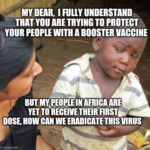 Corona | MY DEAR,  I FULLY UNDERSTAND THAT YOU ARE TRYING TO PROTECT YOUR PEOPLE WITH A BOOSTER VACCINE; BUT MY PEOPLE IN AFRICA ARE YET TO RECEIVE THEIR FIRST DOSE, HOW CAN WE ERADICATE THIS VIRUS | image tagged in memes,third world skeptical kid | made w/ Imgflip meme maker